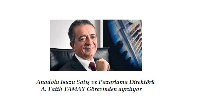 ANADOLU ISUZU SATIŞ VE PAZARLAMA DİREKTÖRÜ A.FATİH TAMAY GÖREVİNDEN AYRILIYOR