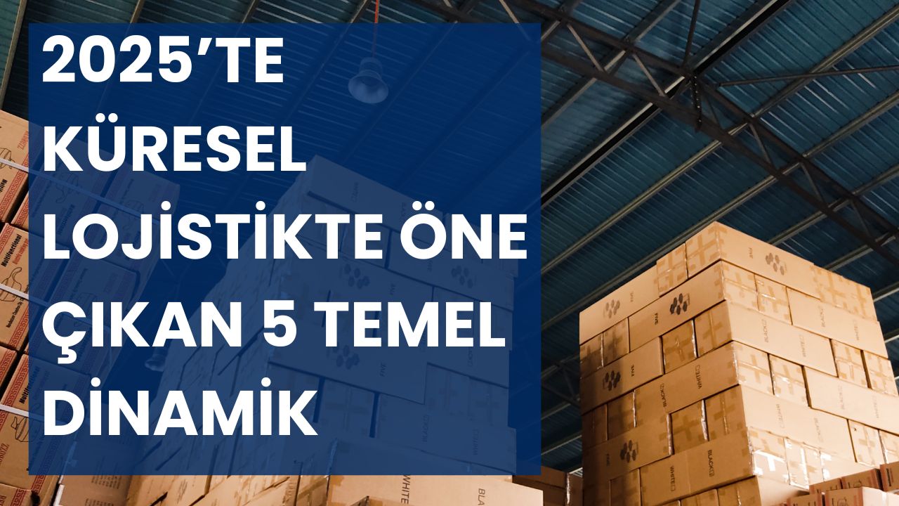 2025’te Küresel Lojistikte Öne Çıkan 5 Temel Dinamik