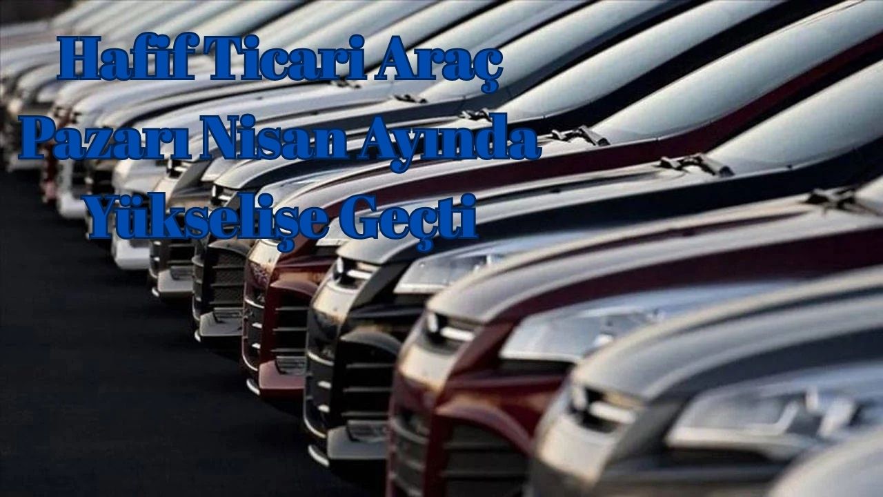 Hafif Ticari Araç Pazarı Nisan Ayında Yükselişe Geçti